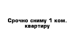 Срочно сниму 1 ком. квартиру 